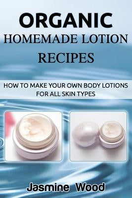 Organic Homemade Lotion Recipes: How To Make Your Own Body Lotions For All Skin Types by Wood, Jasmine