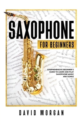 Saxophone For Beginners: Comprehensive Beginner's Guide to Learn and Play Saxophone Music and Songs by Morgan, David