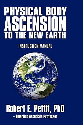 Physical Body Ascension to the New Earth: Instruction Manual by Robert E. Pettit