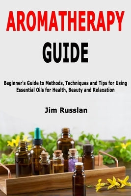 Aromatherapy Guide: Beginner's Guide to Methods, Techniques and Tips for Using Essential Oils for Health, Beauty and Relaxation by Russlan, Jim