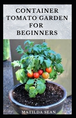 Container Tomato Garden for Beginners: Simple guides on how to plants and grow a healthy tomato container garden by Sean, Matilda