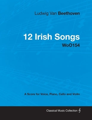 Ludwig Van Beethoven - 12 Irish Songs - Woo 154 - A Score for Voice, Piano, Cello and Violin: With a Biography by Joseph Otten by Beethoven, Ludwig Van