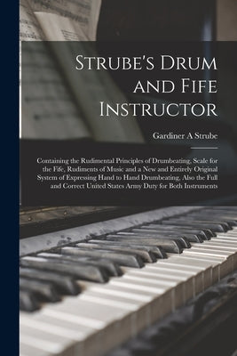 Strube's Drum and Fife Instructor: Containing the Rudimental Principles of Drumbeating, Scale for the Fife, Rudiments of Music and a New and Entirely by Strube, Gardiner a.