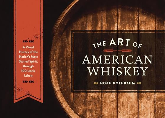 The Art of American Whiskey: A Visual History of the Nation's Most Storied Spirit, Through 100 Iconic Labels by Rothbaum, Noah