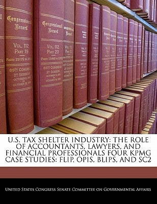 U.S. Tax Shelter Industry: The Role of Accountants, Lawyers, and Financial Professionals Four Kpmg Case Studies: Flip, Opis, Blips, and Sc2 by United States Congress Senate Committee