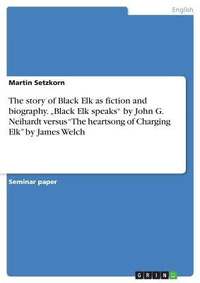 The story of Black Elk as fiction and biography. "Black Elk speaks by John G. Neihardt versus The heartsong of Charging Elk by James Welch by Setzkorn, Martin