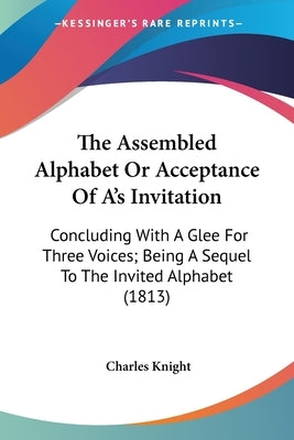 The Assembled Alphabet Or Acceptance Of A's Invitation: Concluding With A Glee For Three Voices; Being A Sequel To The Invited Alphabet (1813) by Knight, Charles