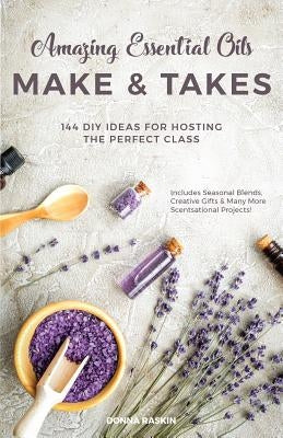 Amazing Essential Oils Make and Takes: 144 DIY Ideas for Hosting the Perfect Class by Raskin, Donna