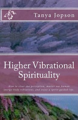 Higher Vibrational Spirituality: How to Clear Our Perception, Master Our Human-Energy-Body Vibrations, and Enjoy a Spirit-Guided-Life. by Jopson, Tanya