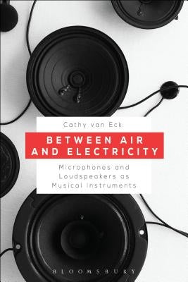 Between Air and Electricity: Microphones and Loudspeakers as Musical Instruments by Eck, Cathy Van