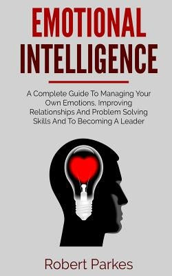 Emotional Intelligence: A Complete Guide to Managing Your Own Emotions, Improving Relationships and Problem Solving Skills and to Becoming a L by Parkes, Robert