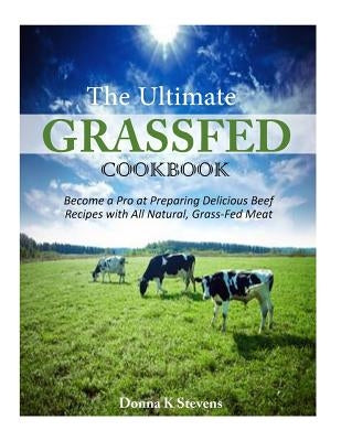 The Ultimate Grassfed Cookbook: Become a Pro at Preparing Delicious Beef Recipes with All Natural, Grass-Fed Meat by Stevens, Donna K.