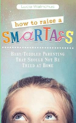 How to Raise a Smart Ass: Parenting That Should Not Be Tried at Home by Walinchus, Lucia