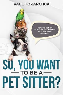 So, You Want to Be a Pet Sitter? How to Set Up Your Own Pet Sitting/Dog Walking Business by Tokarchuk, Paul