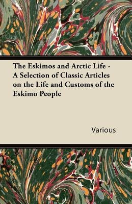 The Eskimos and Arctic Life - A Selection of Classic Articles on the Life and Customs of the Eskimo People by Various