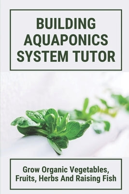 Building Aquaponics System Tutor: Grow Organic Vegetables, Fruits, Herbs And Raising Fish: How To Set Up A Backyard Aquaponics System by Thorton, Kalyn