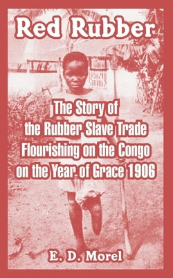 Red Rubber: The Story of the Rubber Slave Trade Flourishing on the Congo on the Year of Grace 1906 by Morel, E. D.