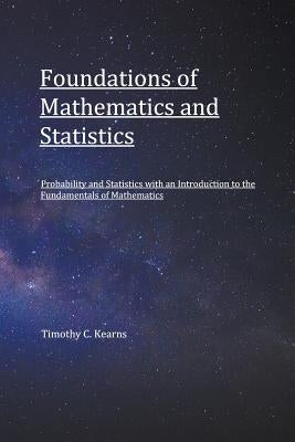 Foundations of Mathematics and Statistics: Probability and Statistics with an Introduction to Fundamentals of Mathematics by Kearns, Timothy C.