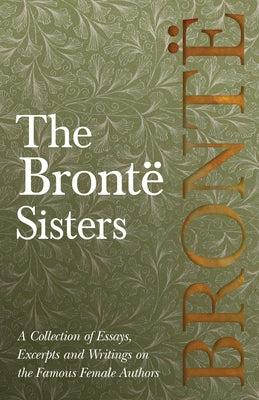 The Brontë Sisters; A Collection of Essays, Excerpts and Writings on the Famous Female Authors - By G. K . Chesterton, Virginia Woolfe, Mrs Gaskell, M by Various