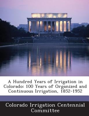 A Hundred Years of Irrigation in Colorado: 100 Years of Organized and Continuous Irrigation, 1852-1952 by Colorado Irrigation Centennial Committee