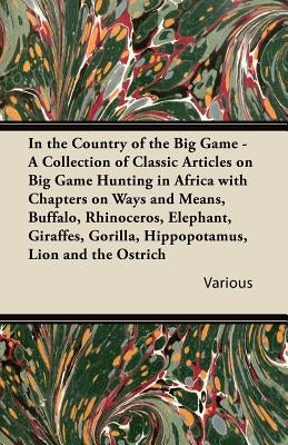 In the Country of the Big Game - A Collection of Classic Articles on Big Game Hunting in Africa with Chapters on Ways and Means, Buffalo, Rhinoceros, by Various