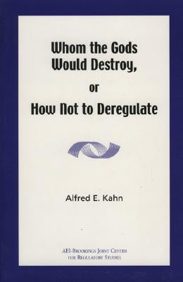 Whom the Gods Would Destroy or How Not to Deregulate by Kahn, Alfred E.