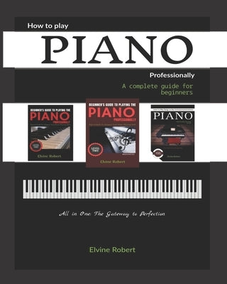 How to Play Piano Professionally: A complete guide for beginners, All in one: The Gateway to Perfection by Robert, Elvine