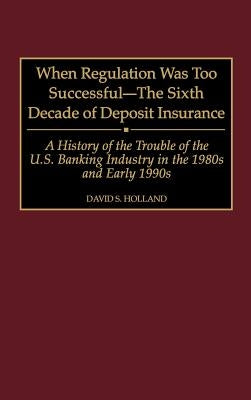 When Regulation Was Too Successful- The Sixth Decade of Deposit Insurance: A History of the Troubles of the U.S. Banking Industry in the 1980s and Ear by Holland, David S.