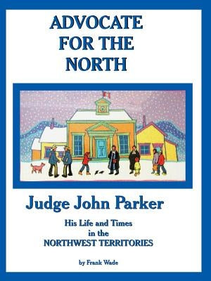 Advocate for the North: Judge John Parker His Life and Times in the NORTHWEST TERRITORIES by Wade, Frank