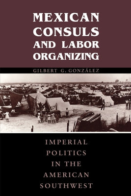 Mexican Consuls and Labor Organizing: Imperial Politics in the American Southwest by González, Gilbert G.