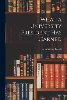 What a University President Has Learned by Lowell, A. Lawrence (Abbott Lawrence)