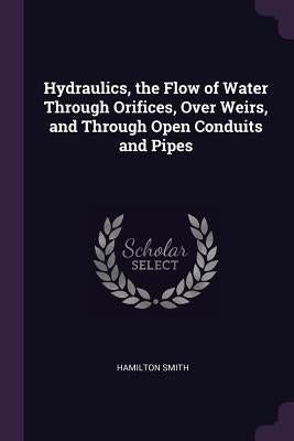 Hydraulics, the Flow of Water Through Orifices, Over Weirs, and Through Open Conduits and Pipes by Smith, Hamilton