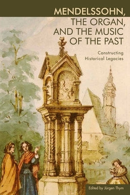 Mendelssohn, the Organ, and the Music of the Past: Constructing Historical Legacies by Thym, Jürgen