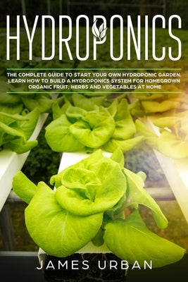 Hydroponics: The Complete Guide to Start Your Own Hydroponic Garden. Learn How to Build a Hydroponics System for Homegrown Organic by Urban, James