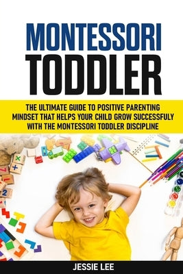 Montessori Toddler: The Ultimate Guide To The Positive Parenting Mindset That Helps Your Child Grow Successfully With The Montessori Toddl by Lee, Jessie