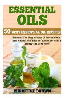 Essential Oils: 50 Best Essential Oil Recipes - Discover The Magic Power Of Essential Oils And Natural Remedies For Abundant Health, B by Brown, Christine