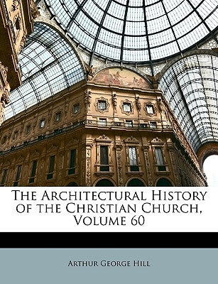 The Architectural History of the Christian Church, Volume 60 by Hill, Arthur George