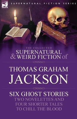 The Collected Supernatural and Weird Fiction of Thomas Graham Jackson-Six Ghost Stories-Two Novelettes and Four Shorter Tales to Chill the Blood by Jackson, Thomas Graham