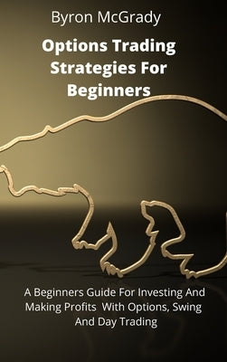 Options Trading Strategies For Beginners: A Beginners Guide For Investing And Making Profits With Options, Swing And Day Trading by McGrady, Byron