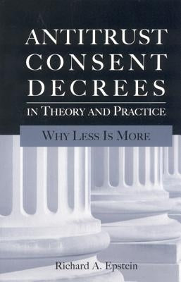 Antitrust Consent Decrees in Theory and Practice: Why Less Is More by Epstein, Richard A.