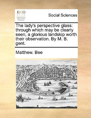 The Lady's Perspective Glass: Through Which May Be Clearly Seen, a Glorious Landskip Worth Their Observation. by M. B. Gent. by Bee, Matthew