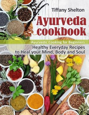 Ayurveda Cookbook: Healthy Everyday Recipes to Heal your Mind, Body and Soul. Ayurvedic Cooking for Beginners by Shelton, Tiffany