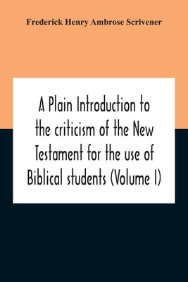 A Plain Introduction To The Criticism Of The New Testament For The Use Of Biblical Students (Volume I) by Henry Ambrose Scrivener, Frederick