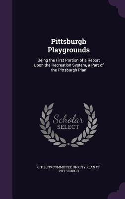 Pittsburgh Playgrounds: Being the First Portion of a Report Upon the Recreation System, a Part of the Pittsburgh Plan by Citizens Committee on City Plan of Pitts