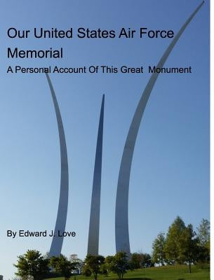 Our United States Air Force Memorial: A Personal Account Of This Great Monument by Love, Edward J.