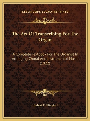 The Art Of Transcribing For The Organ: A Complete Textbook For The Organist In Arranging Choral And Instrumental Music (1922) by Ellingford, Herbert F.