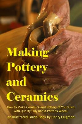 Making Pottery and Ceramics: How to Make Ceramics and Pottery of Your Own with Quality Clay and a Potter's Wheel, an Illustrated Guide Book by Leighton, Henry