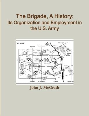 The Brigade, A History: Its Organization And Employment In The U.S. Army by McGrath, John J.