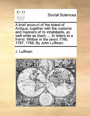 A Brief Account of the Island of Antigua, Together with the Customs and Manners of Its Inhabitants, as Well White as Black: ... in Letters to a Friend by Luffman, J.