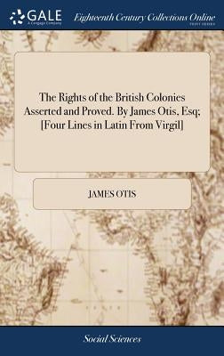 The Rights of the British Colonies Asserted and Proved. By James Otis, Esq; [Four Lines in Latin From Virgil] by Otis, James